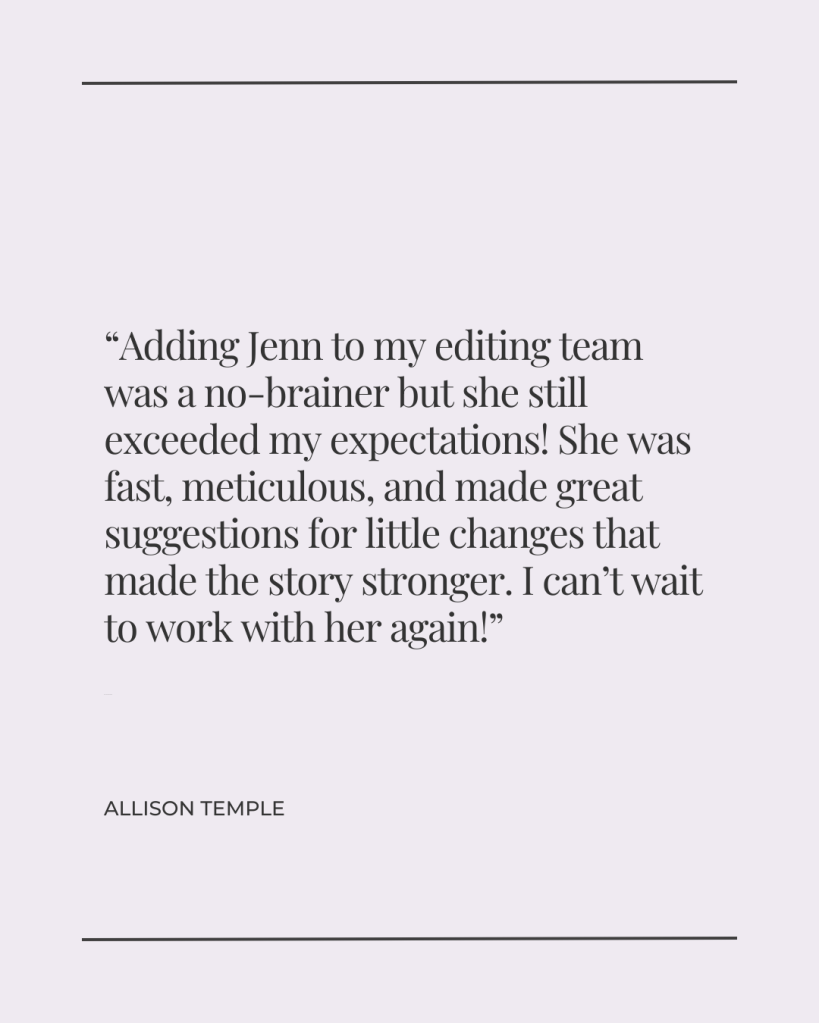 Adding Jenn to my editing team was a no-brainer but she still exceeded my expectations! She was fast, meticulous, and made great suggestions for little changes that made the story stronger. I can’t wait to work with her again! - Allison Temple