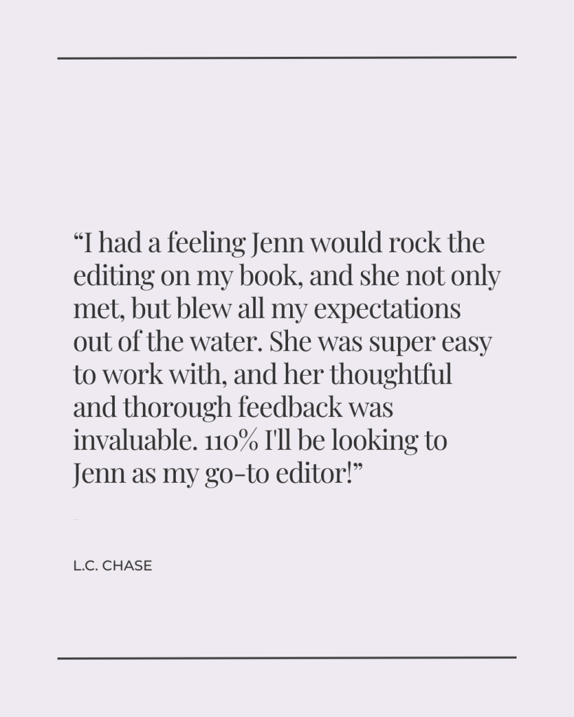 I had a feeling Jenn would rock the editing on my book, and she not only met, but blew all my expectations out of the water. She was super easy to work with, and her thoughtful and thorough feedback was invaluable. 110% I'll be looking to Jenn as my go-to editor! - L.C. Chase