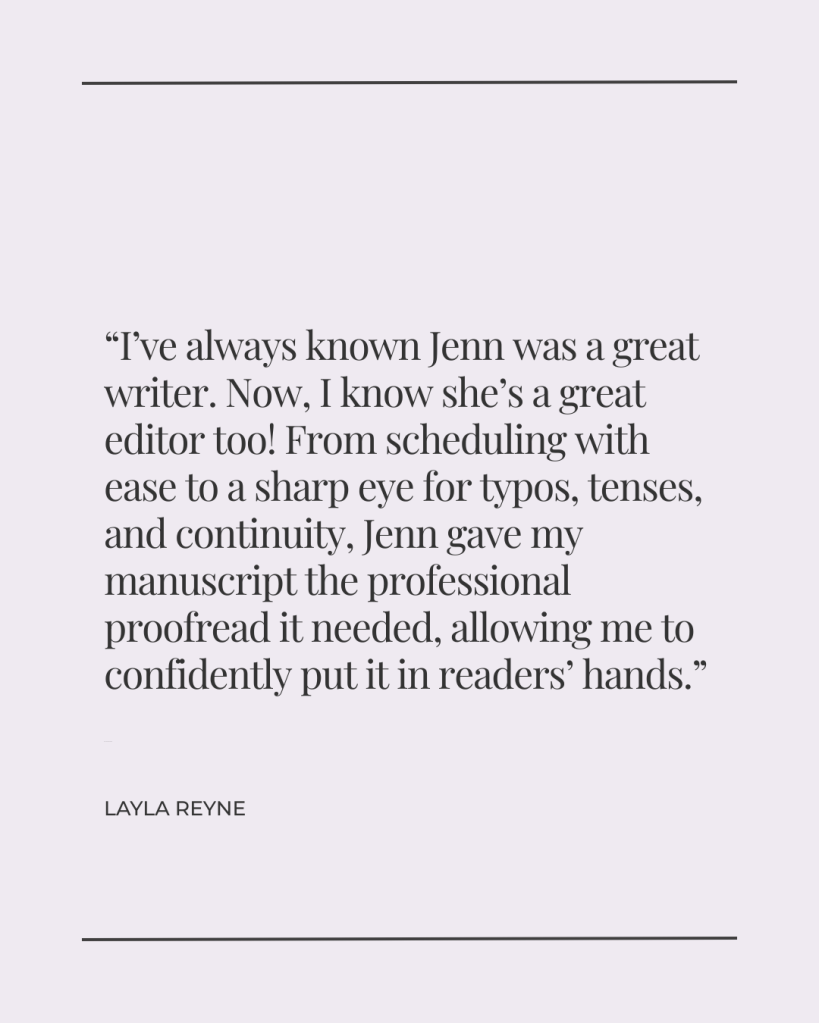 I’ve always known Jenn was a great writer. Now, I know she’s a great editor too! From scheduling with ease to a sharp eye for typos, tenses, and continuity, Jenn gave my manuscript the professional proofread it needed, allowing me to confidently put it in readers’ hands. - Layla Reyne