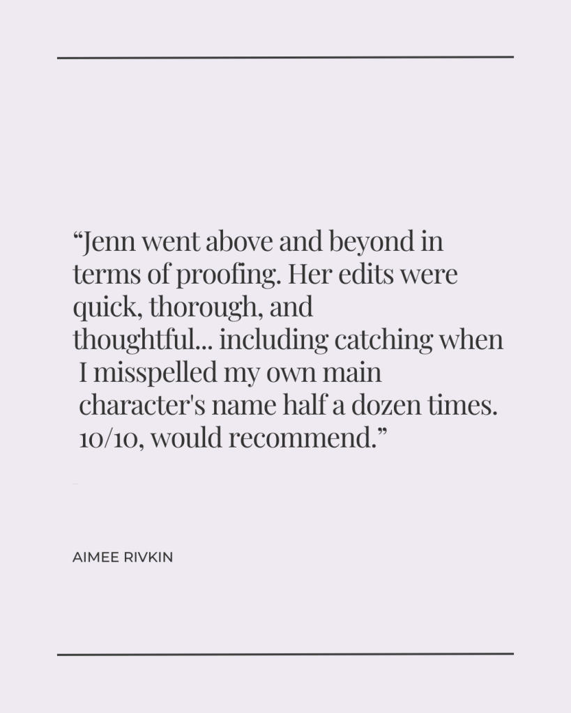 Jenn went above and beyond in terms of proofing. Her edits were quick, thorough, and thoughtful...including catching when I misspelled my own main character's name half a dozen times. 10/10, would recommend. - Aimee Rivkin